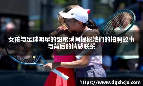 女孩与足球明星的甜蜜瞬间揭秘她们的拍照故事与背后的情感联系