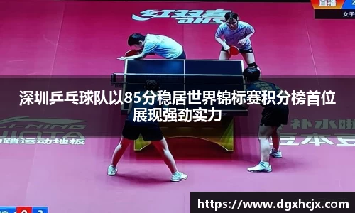 深圳乒乓球队以85分稳居世界锦标赛积分榜首位展现强劲实力
